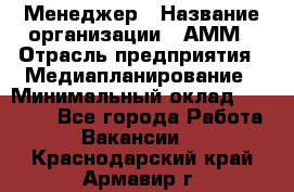 Менеджер › Название организации ­ АММ › Отрасль предприятия ­ Медиапланирование › Минимальный оклад ­ 30 000 - Все города Работа » Вакансии   . Краснодарский край,Армавир г.